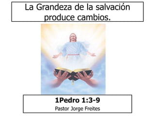La Grandeza de la salvación 
produce cambios. 
1Pedro 1:3-9 
Pastor Jorge Freites 
 