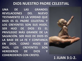 DIOS NUESTRO PADRE CELESTIAL
UNA     DE    LAS     GRANDES
REVELACIONES     DEL    NUEVO
TESTAMENTO ES LA VERDAD QUE
DIOS ES EL PADRE CELESTIAL Y
LOS CREYENTES SON SUS HIJOS.
SER HIJO DE DIOS ES EL
PRIVILEGIO MÁS GRANDE DE LA
SALVACIÓN. SER HIJO DE DIOS ES
LA BASE DE LA FE Y CONFIANZA
EN DIOS. COMO HIJOS DE
DIOS, LOS CREYENTES SON
HEREDEROS     DE     DIOS    Y
COHEREDEROS CON CRISTO.
                                 1 JUAN 3:1-2.
 