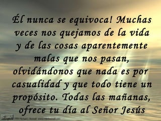 Él nunca se equivoca! Muchas veces nos quejamos de la vida y de las cosas aparentemente malas que nos pasan, olvidándonos que nada es por  casualidad y que todo tiene un propósito. Todas las mañanas, ofrece tu día al Señor Jesús 