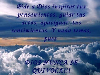 Pide a Dios inspirar tus pensamientos, guiar tus actos, apaciguar  tus sentimientos. Y nada temas, pues  DIOS NUNCA SE QUIVOCA!!! 