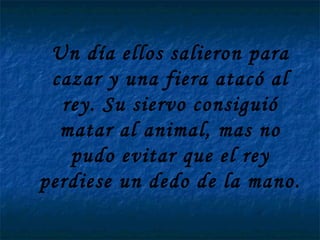 Un día ellos salieron para cazar y una fiera atacó al rey. Su siervo consiguió matar al animal, mas no pudo evitar que el rey perdiese un dedo de la mano.   