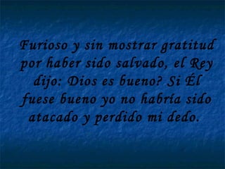 Furioso y sin mostrar gratitud por haber sido salvado, el Rey dijo: Dios es bueno? Si Él fuese bueno yo no habría sido atacado y perdido mi dedo.  