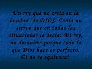 Un rey que no creía en la bondad  de DIOS. Tenía un siervo que en todas las situaciones le decía: Mi rey, no desanime porque todo lo que Dios hace es perfecto, Él no se equivoca!   