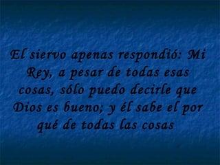 El siervo apenas respondió: Mi Rey, a pesar de todas esas cosas, sólo puedo decirle que Dios es bueno; y él sabe el por qué de todas las cosas  