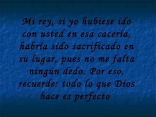 Mi rey, si yo hubiese ido con usted en esa cacería, habría sido sacrificado en su lugar, pues no me falta ningún dedo. Por eso, recuerde: todo lo que Dios hace es perfecto  
