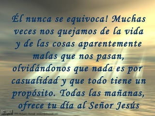 Él nunca se equivoca! Muchas
veces nos quejamos de la vida
y de las cosas aparentemente
malas que nos pasan,
olvidándonos que nada es por
casualidad y que todo tiene un
propósito. Todas las mañanas,
ofrece tu día al Señor Jesús
 