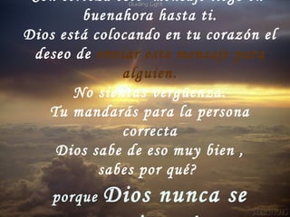 Con certeza este mensaje llegó en
buenahora hasta ti.
Dios está colocando en tu corazón el
deseo de enviar este mensaje para
alguien.
No sientas vergüenza.
Tu mandarás para la persona
correcta
Dios sabe de eso muy bien ,
sabes por qué?
porque Dios nunca se
 