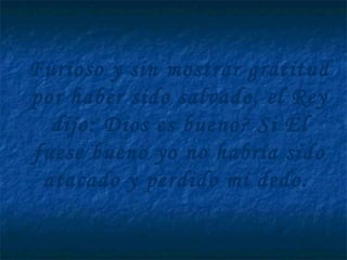 Furioso y sin mostrar gratitud
por haber sido salvado, el Rey
dijo: Dios es bueno? Si Él
fuese bueno yo no habría sido
atacado y perdido mi dedo.
 