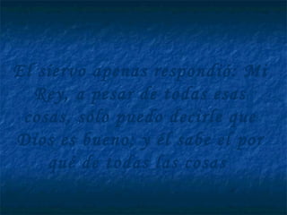 El siervo apenas respondió: Mi
Rey, a pesar de todas esas
cosas, sólo puedo decirle que
Dios es bueno; y él sabe el por
qué de todas las cosas
 