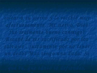 Al volver para el palacio, mandó a
soltar a su siervo y lo recibió muy
afectuosamente. Mi siervo, Dios
fue realmente bueno conmigo!
Escapé de ser sacrificado por los
salvajes , justamente por no tener
un dedo! Mas tengo una duda: Si
Dios es tan bueno, por qué permitió
que tu, que tanto lo defiendes,
 