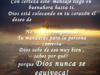 Con certeza este  mensaje llegó en  buenahora hasta ti. Dios está colocando en tu corazón el deseo de  enviar este mensaje para alguien. No sientas vergüenza. Tu mandarás para la persona correcta Dios sabe de eso muy bien , sabes por qué?  porque  Dios nunca se equivoca! 