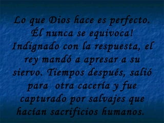 Lo que Dios hace es perfecto. Él nunca se equivoca! Indignado con la respuesta, el rey mandó a apresar a su siervo. Tiempos después, salió para  otra cacería y fue capturado por salvajes que hacían sacrificios humanos.  