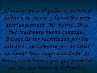 Al volver para el palacio, mandó a soltar a su siervo y lo recibió muy afectuosamente. Mi siervo, Dios fue realmente bueno conmigo! Escapé de ser sacrificado por los salvajes , justamente por no tener un dedo! Mas tengo una duda: Si Dios es tan bueno, por qué permitió que tu, que tanto lo defiendes, fueses preso?  