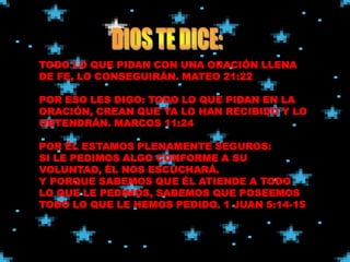 TODO LO QUE PIDAN CON UNA ORACIÓN LLENA
DE FE, LO CONSEGUIRÁN. MATEO 21:22

POR ESO LES DIGO: TODO LO QUE PIDAN EN LA
ORACIÓN, CREAN QUE YA LO HAN RECIBIDO Y LO
OBTENDRÁN. MARCOS 11:24

POR ÉL ESTAMOS PLENAMENTE SEGUROS:
SI LE PEDIMOS ALGO CONFORME A SU
VOLUNTAD, ÉL NOS ESCUCHARÁ.
Y PORQUE SABEMOS QUE ÉL ATIENDE A TODO
LO QUE LE PEDIMOS, SABEMOS QUE POSEEMOS
TODO LO QUE LE HEMOS PEDIDO. 1 JUAN 5:14-15
 