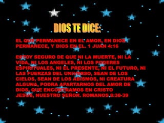 EL QUE PERMANECE EN EL AMOR, EN DIOS
PERMANECE, Y DIOS EN EL. 1 JUAN 4:16

ESTOY SEGURO DE QUE NI LA MUERTE, NI LA
VIDA, NI LOS ANGELES, NI LOS PODERES
ESPIRITUALES, NI EL PRESENTE, NI EL FUTURO, NI
LAS FUERZAS DEL UNIVERSO, SEAN DE LOS
CIELOS, SEAN DE LOS ABISMOS, NI CREATURA
ALGUNA, PODRA APARTARNOS DEL AMOR DE
DIOS, QUE ENCONTRAMOS EN CRISTO
JESUS, NUESTRO SEÑOR. ROMANOS 8:38-39
 