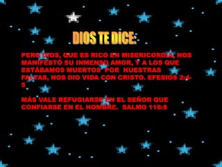PERO DIOS, QUE ES RICO EN MISERICORDIA, NOS
MANIFESTÓ SU INMENSO AMOR, Y A LOS QUE
ESTÁBAMOS MUERTOS POR NUESTRAS
FALTAS, NOS DIO VIDA CON CRISTO. EFESIOS 2:4-
5

MÁS VALE REFUGIARSE EN EL SEÑOR QUE
CONFIARSE EN EL HOMBRE. SALMO 118:8
 