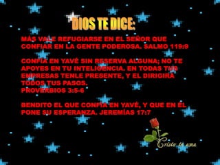 MÁS VALE REFUGIARSE EN EL SEÑOR QUE
CONFIAR EN LA GENTE PODEROSA. SALMO 119:9

CONFÍA EN YAVÉ SIN RESERVA ALGUNA; NO TE
APOYES EN TU INTELIGENCIA. EN TODAS TUS
EMPRESAS TENLE PRESENTE, Y EL DIRIGIRÁ
TODOS TUS PASOS.
PROVERBIOS 3:5-6

BENDITO EL QUE CONFÍA EN YAVÉ, Y QUE EN ÉL
PONE SU ESPERANZA. JEREMÍAS 17:7
 