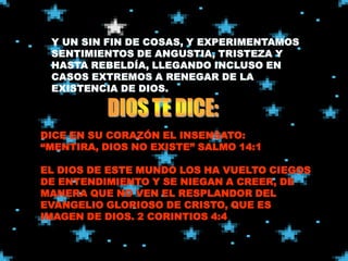 DICE EN SU CORAZÓN EL INSENSATO:
“MENTIRA, DIOS NO EXISTE” SALMO 14:1

EL DIOS DE ESTE MUNDO LOS HA VUELTO CIEGOS
DE ENTENDIMIENTO Y SE NIEGAN A CREER, DE
MANERA QUE NO VEN EL RESPLANDOR DEL
EVANGELIO GLORIOSO DE CRISTO, QUE ES
IMAGEN DE DIOS. 2 CORINTIOS 4:4
 