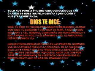YAVÉ, TU DIOS, TE PRUEBA PARA SABER SI REALMENTE LO AMAS
CON TODO TU CORAZÓN Y CON TODA TU ALMA. A YAVÉ TU DIOS
SEGUIRAS Y A ÉL TEMERAS, GUARDARÁS SUS MANDAMIENTOS Y
ESCUCHARÁS SU VOZ, Y A ÉL SERVIRÁS Y A ÉL TE ABRAZARÁS.
DEUTERONOMIOS 13:4

NOS SENTIMOS ADEMÁS SEGUROS EN LAS PRUEBAS, SABIENDO
QUE DE LA PRUEBA RESULTA LA PACIENCIA, DE LA PACIENCIA
SALE LA FE FIRME Y DE LA FE FIRME BROTA LA ESPERANZA, LA
CUAL NO NOS DESENGAÑA, PORQUE EL AMOR QUE DIOS NOS
TIENE SE HA DERRAMDO EN NUESTROS CORAZONES POR EL
ESPÍRITU SANTO QUE SE NOS DIO. ROMANOS 5:3-5
 
