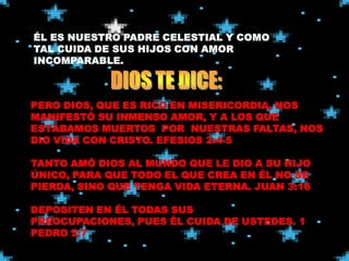 PERO DIOS, QUE ES RICO EN MISERICORDIA, NOS
MANIFESTÓ SU INMENSO AMOR, Y A LOS QUE
ESTÁBAMOS MUERTOS POR NUESTRAS FALTAS, NOS
DIO VIDA CON CRISTO. EFESIOS 2:4-5

TANTO AMÓ DIOS AL MUNDO QUE LE DIO A SU HIJO
ÚNICO, PARA QUE TODO EL QUE CREA EN ÉL NO SE
PIERDA, SINO QUE TENGA VIDA ETERNA. JUAN 3:16

DEPOSITEN EN ÉL TODAS SUS
PREOCUPACIONES, PUES ÉL CUIDA DE USTEDES. 1
PEDRO 5:7
 