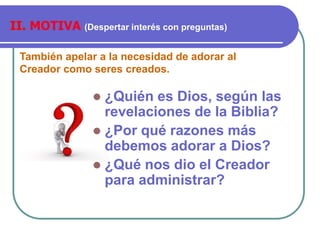 También apelar a la necesidad de adorar al
Creador como seres creados.
II. MOTIVA (Despertar interés con preguntas)
 ¿Quién es Dios, según las
revelaciones de la Biblia?
 ¿Por qué razones más
debemos adorar a Dios?
 ¿Qué nos dio el Creador
para administrar?
 