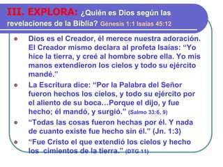  Dios es el Creador, él merece nuestra adoración.
El Creador mismo declara al profeta Isaías: “Yo
hice la tierra, y creé al hombre sobre ella. Yo mis
manos extendieron los cielos y todo su ejército
mandé.”
 La Escritura dice: “Por la Palabra del Señor
fueron hechos los cielos, y todo su ejército por
el aliento de su boca…Porque el dijo, y fue
hecho; él mandó, y surgió.” (Salmo 33:6, 9)
 “Todas las cosas fueron hechas por él. Y nada
de cuanto existe fue hecho sin él.” (Jn. 1:3)
 “Fue Cristo el que extendió los cielos y hecho
los cimientos de la tierra.” (DTG 11)
III. EXPLORA: ¿Quién es Dios según las
revelaciones de la Biblia? Génesis 1:1 Isaías 45:12
 