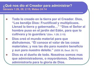 Todo lo creado en la tierra por el Creador. Dios,
“Los bendijo Dios: Fructificad y multiplicaos.
Llenad la tierra y gobernadla…” “Dios el Señor al
hombre puso en el jardín del Edén, para que lo
cultivara y lo guardara.”(Gén. 1:28; 2:15)
 Dios creó el mundo material para que
disfrutemos. “Él conoce el valor de las cosas
materiales; y nos las dio para nuestro beneficio
y aun para nuestro deleite.” (GEB 30, Deut. 26:11)
 Dios es el dueño de todo. Nosotros somos mas
que administradores, o mayordomos. Debemos
administrarla para la gloria de Dios.
¿Qué nos dio el Creador para administrar?
Génesis 1:26, 28; 2:15; Mateo 24:14
 