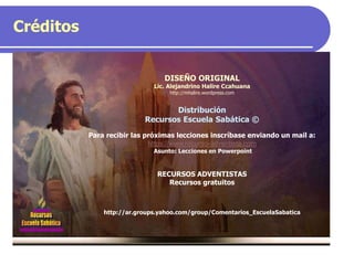 Créditos
DISEÑO ORIGINAL
Lic. Alejandrino Halire Ccahuana
http://mhalire.wordpress.com
Distribución
Recursos Escuela Sabática ©
Para recibir las próximas lecciones inscríbase enviando un mail a:
https://www.recurso-adventista.com
Asunto: Lecciones en Powerpoint
RECURSOS ADVENTISTAS
Recursos gratuitos
http://ar.groups.yahoo.com/group/Comentarios_EscuelaSabatica
 