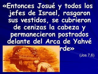 «Entonces Josué y todos los
jefes de Israel, rasgaron
sus vestidos, se cubrieron
de cenizas la cabeza y
permanecieron postrados
delante del Arca de Yahvé
hasta la tarde»
(Jos 7,6)
 