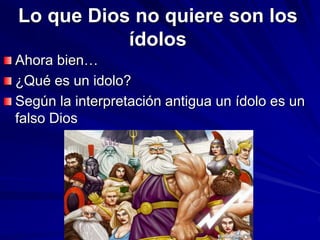 Lo que Dios no quiere son los
ídolos
Ahora bien…
¿Qué es un idolo?
Según la interpretación antigua un ídolo es un
falso Dios
 