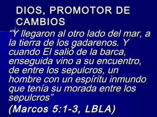 DIOS, PROMOTOR DEDIOS, PROMOTOR DE
CAMBIOSCAMBIOS
““Y llegaron al otro lado del mar, aY llegaron al otro lado del mar, a
la tierra de los gadarenos. Yla tierra de los gadarenos. Y
cuando El salió de la barca,cuando El salió de la barca,
enseguida vino a su encuentro,enseguida vino a su encuentro,
de entre los sepulcros, unde entre los sepulcros, un
hombre con un espíritu inmundohombre con un espíritu inmundo
que tenía su morada entre losque tenía su morada entre los
sepulcros”sepulcros”
(Marcos 5:1-3, LBLA)(Marcos 5:1-3, LBLA)
 