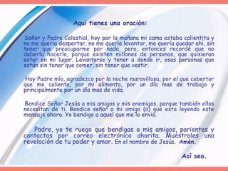 Aquí tienes una oración:  Señor y Padre Celestial, hoy por la mañana mi cama estaba calientita y no me quería despertar, no me quería levantar, me quería quedar ahí, sin tener que preocuparme por nada, pero, entonces recordé que no debería hacerlo, porque existen millones de personas, que quisieran estar en mi lugar. Levantarse y tener a donde ir, esas personas que están sin tener que comer, sin tener que vestir.  Hoy Padre mío, agradezco por la noche maravillosa, por el que cobertor que me calienta, por mi alimento, por un día mas de trabajo y principalmente por un día mas de vida.  Bendice Señor Jesús a mis amigos y mis enemigos, porque también ellos necesitan de ti. Bendice señor a mi amigo (a) que esta leyendo este mensaje ahora. Yo bendigo a aquel que me lo envió.  Padre, yo te ruego que bendigas a mis amigos, parientes y contactos por correo electrónico ahorita. Muéstrales una revelación de tu poder y amor.  En el nombre de Jesús.  Amén.   Así sea. 