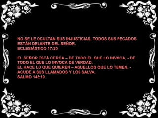NO SE LE OCULTAN SUS INJUSTICIAS, TODOS SUS PECADOS ESTÁN DELANTE DEL SEÑOR.ECLESIÁSTICO 17:20 EL SEÑOR ESTÁ CERCA – DE TODO EL QUE LO INVOCA, - DE TODO EL QUE LO INVOCA DE VERDAD.EL HACE LO QUE QUIEREN – AQUELLOS QUE LO TEMEN, - ACUDE A SUS LLAMADOS Y LOS SALVA.SALMO 145:19