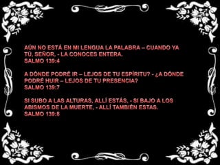 AÚN NO ESTÁ EN MI LENGUA LA PALABRA – CUANDO YA TÚ, SEÑOR, - LA CONOCES ENTERA. SALMO 139:4 A DÓNDE PODRÉ IR – LEJOS DE TU ESPÍRITU? - ¿A DÓNDE PODRÉ HUIR – LEJOS DE TU PRESENCIA?SALMO 139:7 SI SUBO A LAS ALTURAS, ALLÍ ESTÁS, - SI BAJO A LOS ABISMOS DE LA MUERTE, - ALLÍ TAMBIÉN ESTAS. SALMO 139:8