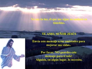 Yo soy la luz, él que me sigue no andará en tinieblas. TE AMO, SEÑOR JESÚS Envía este mensaje a tus amistades para mejorar sus vidas.. Por favor, NO guardes este mensaje para tí solo! Alguien, en algún lugar, lo necesita.
