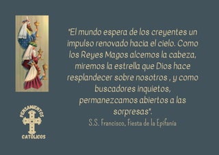 P
e
n
samien
t
o
s
católicos
"El mundo espera de los creyentes un
impulso renovado hacia el cielo. Como
los Reyes Magos alcemos la cabeza,
miremos la estrella que Dios hace
resplandecer sobre nosotros , y como
buscadores inquietos,
permanezcamos abiertos a las
sorpresas".
S.S. Francisco, Fiesta de la Epifanía
 