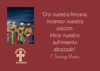 P
e
n
samien
t
o
s
católicos
"Oro: nuestra limosna.
Incienso: nuestra
oración.
Mirra: nuestro
sufrimiento
abrazado".
P. Santiago Martin
 