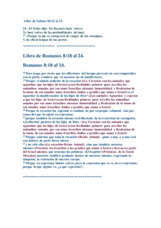 Libro de Salmos 68:22 al 23.
24 -.El Señor dijo: De Basánte haré volver;
Te haré volver de las profundidades del mar;
23 -.Porque tu pie se enrojecerá de sangre de tus enemigos,
Y de ella la lengua de tus perros.
--------------- ------------------
Libro de Romanos 8:18 al 24.
Romanos 8:18 al 24.
18 Pues tengo por cierto que las aflicciones del tiempo presente no son comparables
con la gloria venidera que en nosotros ha de manifestarse.
19 Porque el anhelo ardiente de la creación=(La Creacion son los animales que
aguardan que los hijos de Israel seran Redimidos primero para asi ellos los
animalitos amados por sus amos Israelitas alcanzar inmortalidad y Redencion de
la mano de sus amados amos Israelitas Judios o gentiles que aman a Israel) es el
aguardar la manifestación de los hijos de Dios=.(Los animales Aguardan y esperan
a que los hijos de Israel seran Redimidos primero para asi ellos los animalitos
amados por sus amos Israelitas alcanzar inmortalidad y Redencion de la mano de
sus amados amos Israelitas Judios o gentiles que aman a Israel)
20 Porque la creación fue sujetada a vanidad, no por su propia voluntad, sino por
causa del que la sujetó en esperanza;
21 porque también la creación misma será libertada de la esclavitud de corrupción,
a la libertad gloriosa de los hijos de Dios. =(La Creacion son los animales que
aguardan que los hijos de Israel seran Redimidos primero para asi ellos los
animalitos amados por sus amos Israelitas alcanzar inmortalidad y Redencion de
la mano de sus amados amos Israelitas Judios o gentiles que aman a Israel)
22 Porque sabemos que toda la creación=(Reino Animal) ..gime a una, y a una está
con dolores de parto hasta ahora;
23 y no sólo ella=(La creación=Reino Animal), sino que también nosotros
mismos=(Nosotros los Israelitas o los gentiles que aman a Israel y desean ser parte
del Israel mismo), que tenemos las primicias del Espíritu=(Primicias de la Torah
Mosaica), nosotros también gemimos dentro de nosotros mismos, esperando la
adopción, la redención de nuestro cuerpo.
24 Porque en esperanza fuimos salvos; pero la esperanza que se ve, no es esperanza;
porque lo que alguno ve, ¿a qué esperarlo?..
-------------------------------------
 