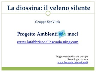 La diossina: il veleno silente

             Gruppo SanVitok


   Progetto Ambienti                moci
   www.lafabbricadellascuola.ning.com


                         Progetto operativo del gruppo
                                    Tecnologie di carta
                          www.lascuolachefunziona.it
 