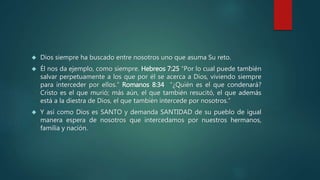  Dios siempre ha buscado entre nosotros uno que asuma Su reto. 
 Él nos da ejemplo, como siempre. Hebreos 7:25 “Por lo cual puede también 
salvar perpetuamente a los que por él se acerca a Dios, viviendo siempre 
para interceder por ellos.” Romanos 8:34 “¿Quién es el que condenará? 
Cristo es el que murió; más aún, el que también resucitó, el que además 
está a la diestra de Dios, el que también intercede por nosotros.” 
 Y así como Dios es SANTO y demanda SANTIDAD de su pueblo de igual 
manera espera de nosotros que intercedamos por nuestros hermanos, 
familia y nación. 
 