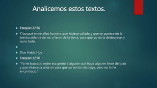 Analicemos estos textos. 
 Ezequiel 22:30 
 Y busqué entre ellos hombre que hiciese vallado y que se pusiese en la 
brecha delante de mí, a favor de la tierra, para que yo no la destruyese; y 
no lo hallé. 
 
 Dios Habla Hoy 
 Ezequiel 22:30 
 “Yo he buscado entre esa gente a alguien que haga algo en favor del país 
y que interceda ante mí para que yo no los destruya, pero no lo he 
encontrado.” 
 