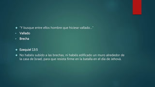  “Y busque entre ellos hombre que hiciese vallado…” 
 Vallado 
 Brecha 
 Ezequiel 13:5 
 No habéis subido a las brechas, ni habéis edificado un muro alrededor de 
la casa de Israel, para que resista firme en la batalla en el día de Jehová. 
 