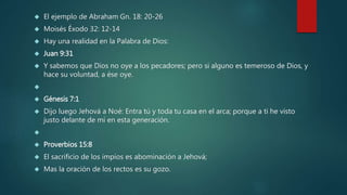  El ejemplo de Abraham Gn. 18: 20-26 
 Moisés Éxodo 32: 12-14 
 Hay una realidad en la Palabra de Dios: 
 Juan 9:31 
 Y sabemos que Dios no oye a los pecadores; pero si alguno es temeroso de Dios, y 
hace su voluntad, a ése oye. 
 
 Génesis 7:1 
 Dijo luego Jehová a Noé: Entra tú y toda tu casa en el arca; porque a ti he visto 
justo delante de mí en esta generación. 
 
 Proverbios 15:8 
 El sacrificio de los impíos es abominación a Jehová; 
 Mas la oración de los rectos es su gozo. 
 