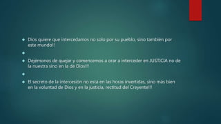  Dios quiere que intercedamos no solo por su pueblo, sino también por 
este mundo!! 
 
 Dejémonos de quejar y comencemos a orar a interceder en JUSTICIA no de 
la nuestra sino en la de Dios!!! 
 
 El secreto de la intercesión no está en las horas invertidas, sino más bien 
en la voluntad de Dios y en la justicia, rectitud del Creyente!!! 
 