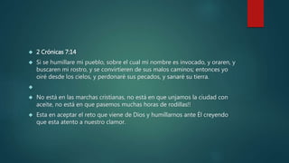  2 Crónicas 7:14 
 Si se humillare mi pueblo, sobre el cual mi nombre es invocado, y oraren, y 
buscaren mi rostro, y se convirtieren de sus malos caminos; entonces yo 
oiré desde los cielos, y perdonaré sus pecados, y sanaré su tierra. 
 
 No está en las marchas cristianas, no está en que unjamos la ciudad con 
aceite, no está en que pasemos muchas horas de rodillas!! 
 Esta en aceptar el reto que viene de Dios y humillarnos ante Él creyendo 
que esta atento a nuestro clamor. 
 