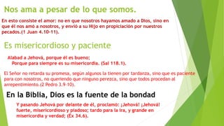 Nos ama a pesar de lo que somos.
En esto consiste el amor: no en que nosotros hayamos amado a Dios, sino en
que él nos amó a nosotros, y envió a su Hijo en propiciación por nuestros
pecados.(1 Juan 4.10–11).
Es misericordioso y paciente
Alabad a Jehová, porque él es bueno;
Porque para siempre es su misericordia. (Sal 118.1).
El Señor no retarda su promesa, según algunos la tienen por tardanza, sino que es paciente
para con nosotros, no queriendo que ninguno perezca, sino que todos procedan al
arrepentimiento.(2 Pedro 3.9–10).
En la Biblia, Dios es la fuente de la bondad
Y pasando Jehová por delante de él, proclamó: ¡Jehová! ¡Jehová!
fuerte, misericordioso y piadoso; tardo para la ira, y grande en
misericordia y verdad; (Éx 34.6).
 