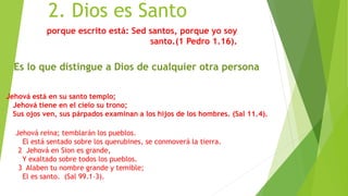 2. Dios es Santo
porque escrito está: Sed santos, porque yo soy
santo.(1 Pedro 1.16).
Es lo que distingue a Dios de cualquier otra persona
Jehová está en su santo templo;
Jehová tiene en el cielo su trono;
Sus ojos ven, sus párpados examinan a los hijos de los hombres. (Sal 11.4).
Jehová reina; temblarán los pueblos.
El está sentado sobre los querubines, se conmoverá la tierra.
2 Jehová en Sion es grande,
Y exaltado sobre todos los pueblos.
3 Alaben tu nombre grande y temible;
El es santo. (Sal 99.1–3).
 