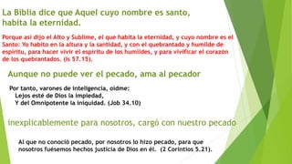 La Biblia dice que Aquel cuyo nombre es santo,
habita la eternidad.
Porque así dijo el Alto y Sublime, el que habita la eternidad, y cuyo nombre es el
Santo: Yo habito en la altura y la santidad, y con el quebrantado y humilde de
espíritu, para hacer vivir el espíritu de los humildes, y para vivificar el corazón
de los quebrantados. (Is 57.15).
Aunque no puede ver el pecado, ama al pecador
Por tanto, varones de inteligencia, oídme:
Lejos esté de Dios la impiedad,
Y del Omnipotente la iniquidad. (Job 34.10)
inexplicablemente para nosotros, cargó con nuestro pecado
Al que no conoció pecado, por nosotros lo hizo pecado, para que
nosotros fuésemos hechos justicia de Dios en él. (2 Corintios 5.21).
 