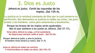 3. Dios es Justo
Jehová es justo; Cortó las coyundas de los
impíos. (Sal 129.4).
La justicia es la rectitud constante de Dios por la cual conserva su
perfección. Nos demuestra su justicia en todos sus actos, sea para
probar a los hombres como para sostenerlos y levantarlos.
Porque los brazos de los impíos serán quebrados;
Mas el que sostiene a los justos es Jehová. (Sal 37.17).
Echa sobre Jehová tu carga, y él te sustentará;
No dejará para siempre caído al justo. (Sal 55.22).
Porque Jehová es justo, y ama la justicia;
El hombre recto mirará su rostro. (Sal 11.7)
Justo es Jehová en todos sus caminos,
Y misericordioso en todas sus obras. (Sal 145.17).
 