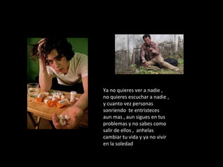 Ya no quieres ver a nadie ,
no quieres escuchar a nadie ,
y cuanto vez personas
sonriendo te entristeces
aun mas , aun sigues en tus
problemas y no sabes como
salir de ellos , anhelas
cambiar tu vida y ya no vivir
en la soledad
 